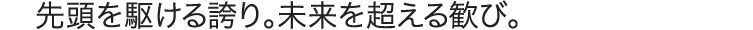 先頭を駆ける誇り。未来を超える歓び。