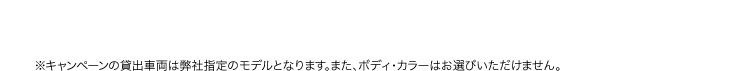 ※キャンペーンの貸出車両は弊社指定のモデルとなります。また、ボディ・カラーはお選びいただけません。