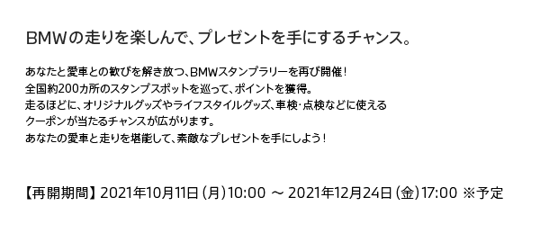 BMWの走りを楽しんで、プレゼントを手にするチャンス。あなたと愛車との歓びを解き放つ、BMWスタンプラリーを再び開催！全国約200カ所のスタンプスポットを巡って、ポイントを獲得。走るほどに、オリジナルグッズやライフスタイルグッズ、車検・点検などに使えるクーポンが当たるチャンスが広がります。あなたの愛車と走りを堪能して、素敵なプレゼントを手にしよう！【再開期間】2021年10月11日（月）10:00～2021年12月24日（金）17:00 ※予定